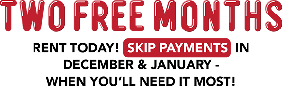 TWO FREE MONTHS Rent today! Skip payments in December & January - when you’ll need it most!